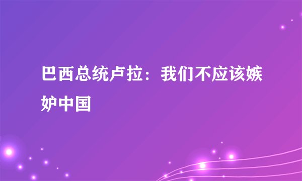 巴西总统卢拉：我们不应该嫉妒中国