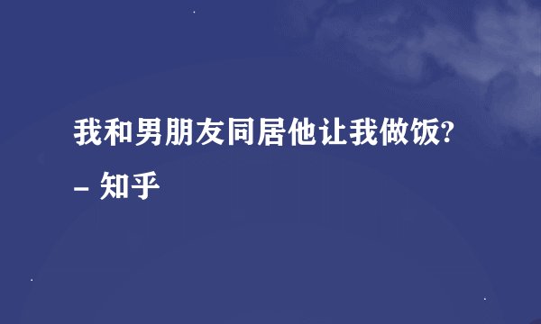 我和男朋友同居他让我做饭? - 知乎