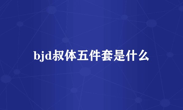 bjd叔体五件套是什么