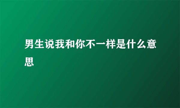 男生说我和你不一样是什么意思