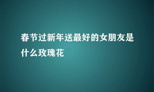 春节过新年送最好的女朋友是什么玫瑰花