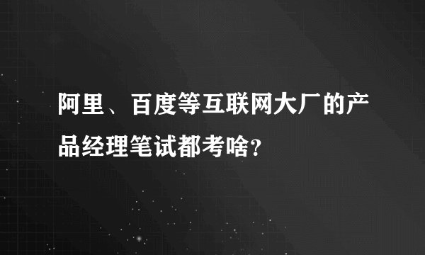 阿里、百度等互联网大厂的产品经理笔试都考啥？