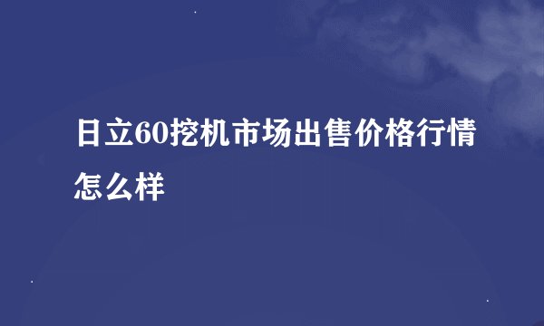 日立60挖机市场出售价格行情怎么样