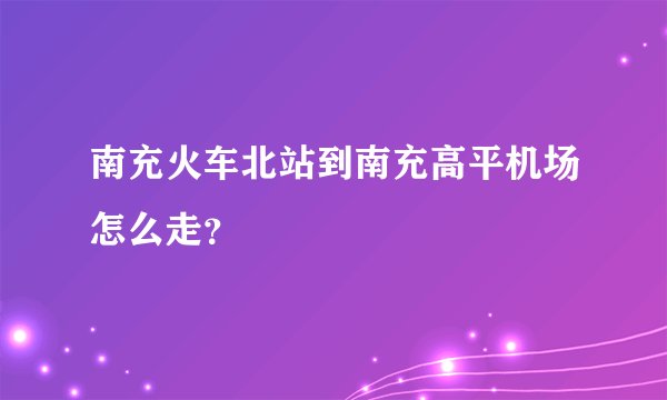 南充火车北站到南充高平机场怎么走?