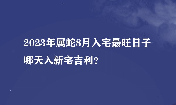 2023年属蛇8月入宅最旺日子 哪天入新宅吉利？