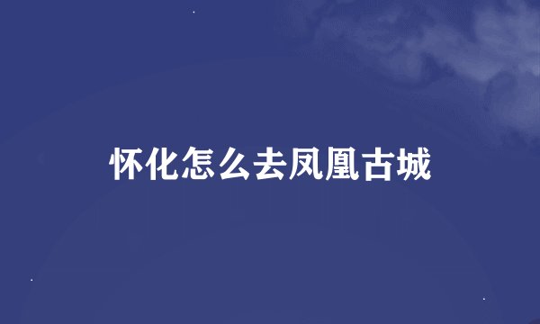怀化怎么去凤凰古城