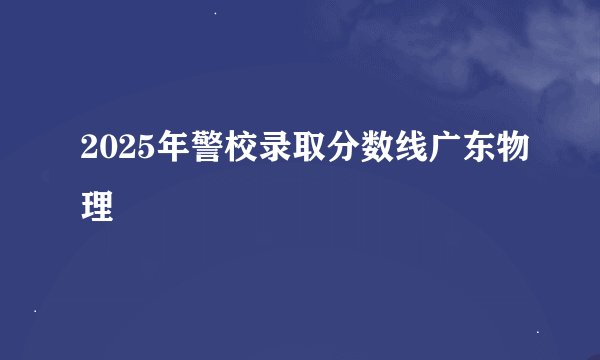 2025年警校录取分数线广东物理