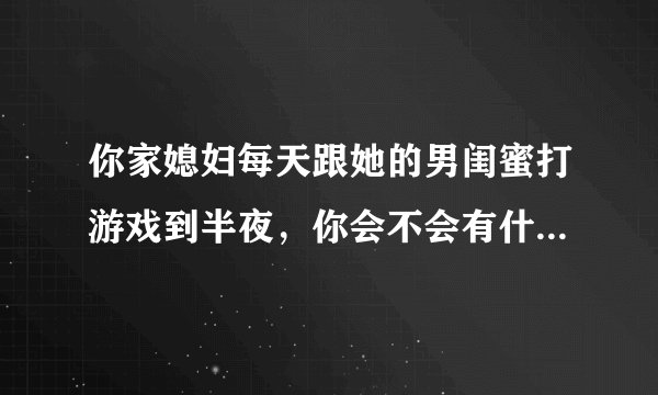 你家媳妇每天跟她的男闺蜜打游戏到半夜，你会不会有什么想法？或者会采取什么措施？