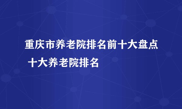 重庆市养老院排名前十大盘点 十大养老院排名