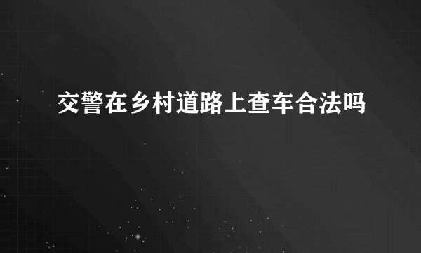 交警在乡村道路上查车合法吗