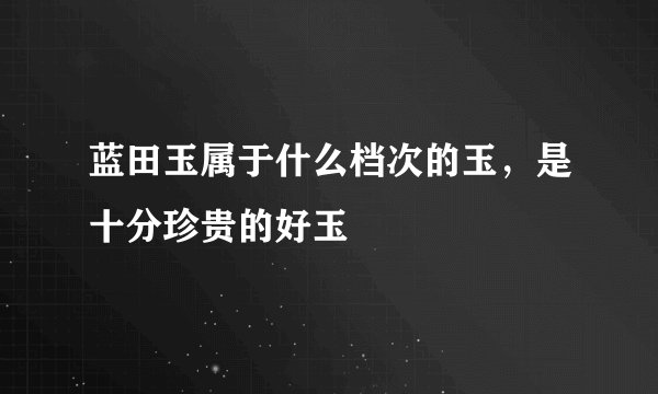 蓝田玉属于什么档次的玉,是十分珍贵的好玉