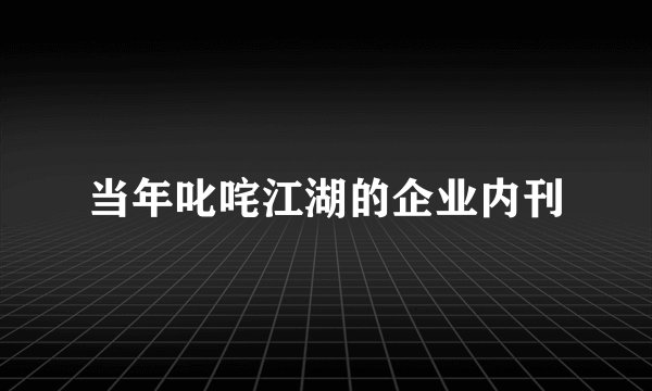 当年叱咤江湖的企业内刊