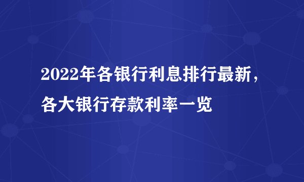2022年各银行利息排行最新，各大银行存款利率一览