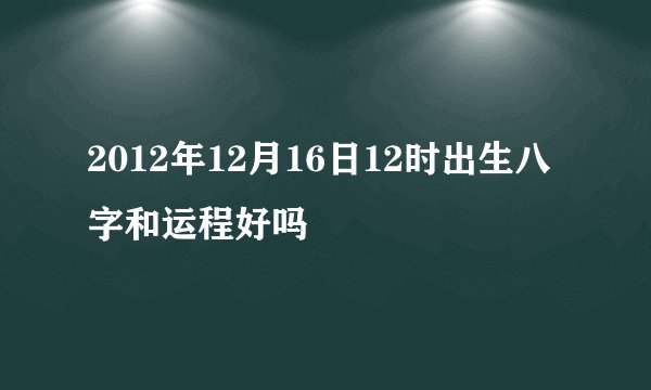 2012年12月16日12时出生八字和运程好吗