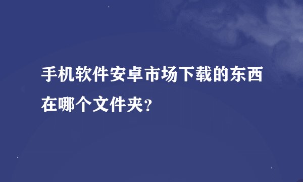 手机软件安卓市场下载的东西在哪个文件夹？