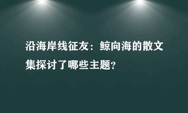 沿海岸线征友：鲸向海的散文集探讨了哪些主题？