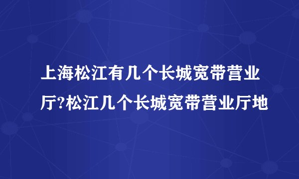 上海松江有几个长城宽带营业厅?松江几个长城宽带营业厅地