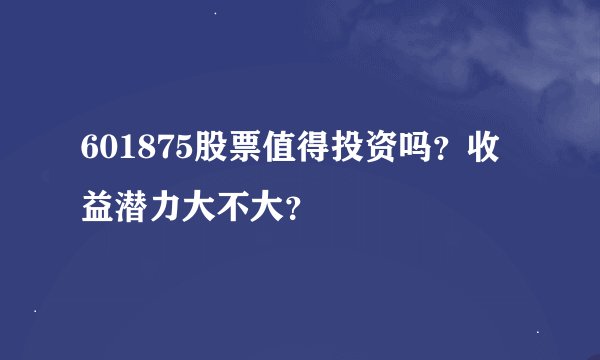 601875股票值得投资吗？收益潜力大不大？