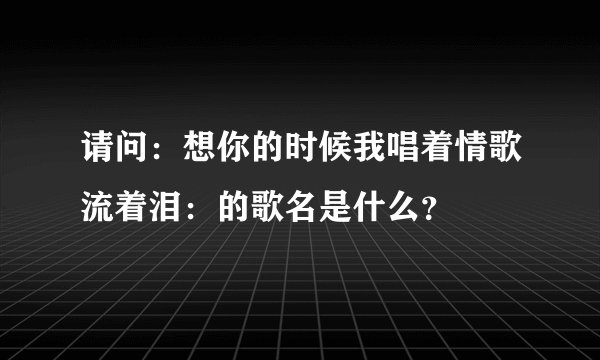 请问：想你的时候我唱着情歌流着泪：的歌名是什么？