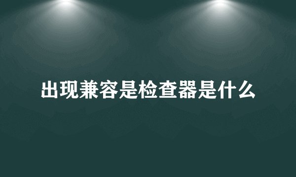 出现兼容是检查器是什么