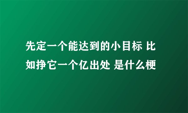 先定一个能达到的小目标 比如挣它一个亿出处 是什么梗