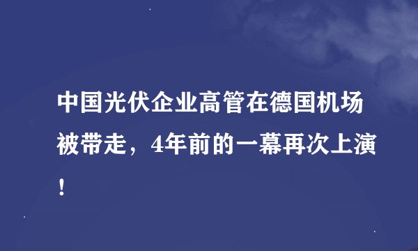中国光伏企业高管在德国机场被带走，4年前的一幕再次上演！