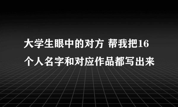 大学生眼中的对方 帮我把16个人名字和对应作品都写出来