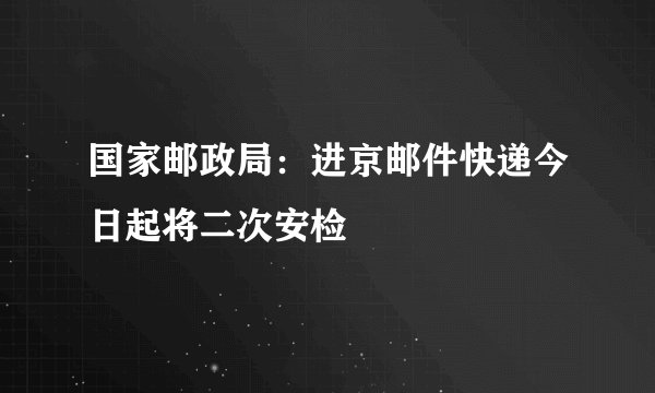 国家邮政局：进京邮件快递今日起将二次安检