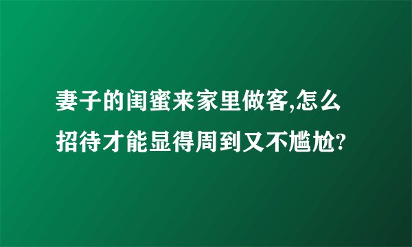 妻子的闺蜜来家里做客,怎么招待才能显得周到又不尴尬?