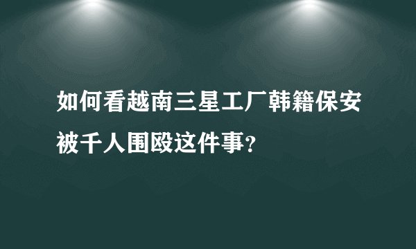 如何看越南三星工厂韩籍保安被千人围殴这件事？