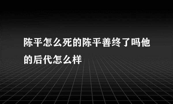 陈平怎么死的陈平善终了吗他的后代怎么样