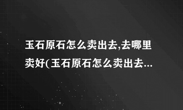 玉石原石怎么卖出去,去哪里卖好(玉石原石怎么卖出去,去哪里卖好呢)