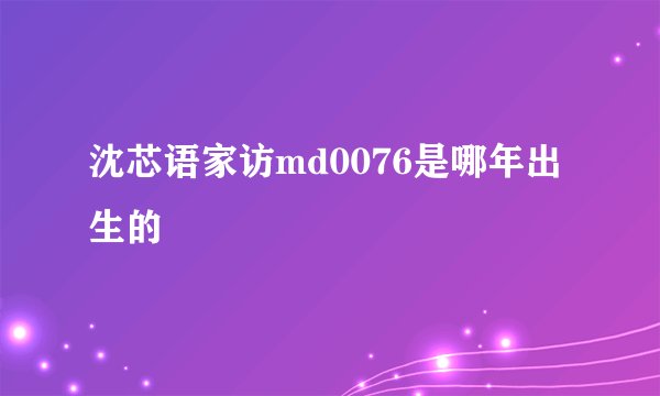 沈芯语家访md0076是哪年出生的