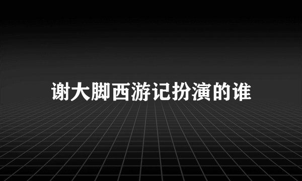 谢大脚西游记扮演的谁
