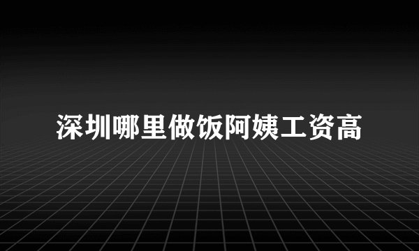 深圳哪里做饭阿姨工资高