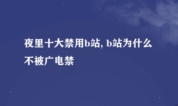 夜里十大禁用b站, b站为什么不被广电禁