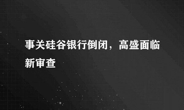 事关硅谷银行倒闭，高盛面临新审查