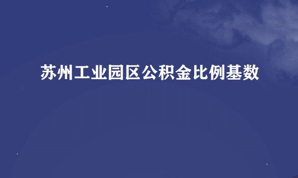 苏州工业园区公积金比例基数