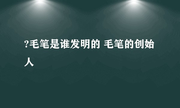 ?毛笔是谁发明的 毛笔的创始人