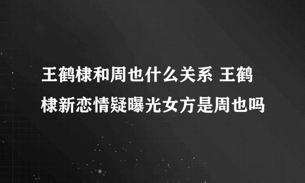 王鹤棣和周也什么关系 王鹤棣新恋情疑曝光女方是周也吗