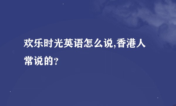 欢乐时光英语怎么说,香港人常说的？