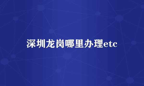 深圳龙岗哪里办理etc