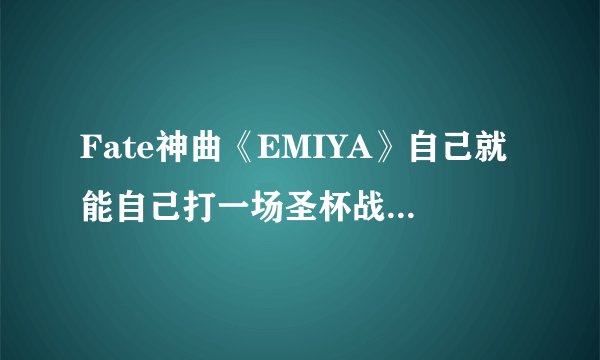 Fate神曲《EMIYA》自己就能自己打一场圣杯战争了…...