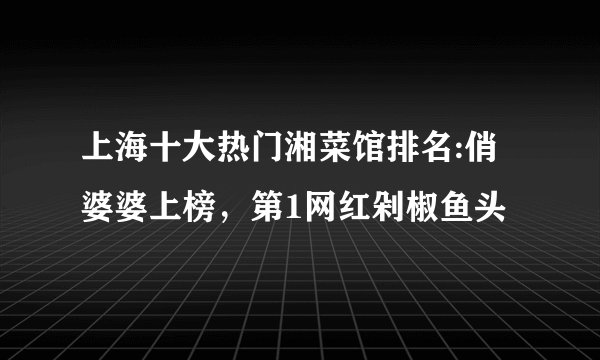 上海十大热门湘菜馆排名:俏婆婆上榜，第1网红剁椒鱼头
