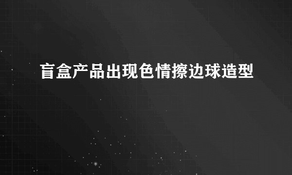 盲盒产品出现色情擦边球造型
