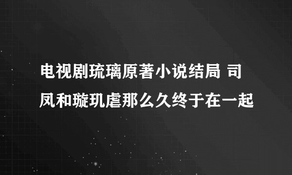 电视剧琉璃原著小说结局 司凤和璇玑虐那么久终于在一起