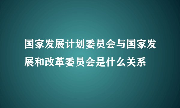 国家发展计划委员会与国家发展和改革委员会是什么关系