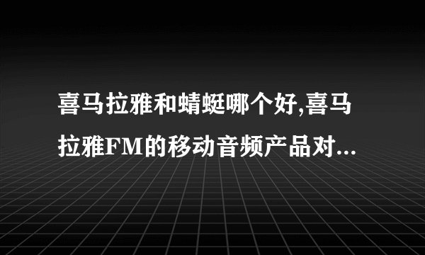 喜马拉雅和蜻蜓哪个好,喜马拉雅FM的移动音频产品对比与分析