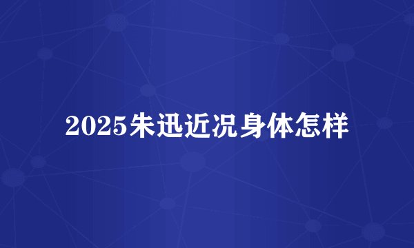 2025朱迅近况身体怎样