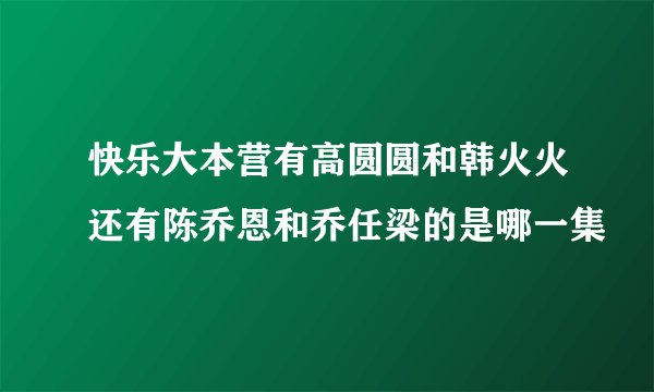 快乐大本营有高圆圆和韩火火还有陈乔恩和乔任梁的是哪一集